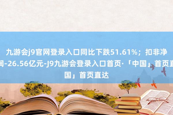 九游会j9官网登录入口同比下跌51.61%；扣非净利润-26.56亿元-J9九游会登录入口首页·「中国」首页直达