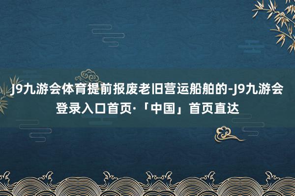 J9九游会体育提前报废老旧营运船舶的-J9九游会登录入口首页·「中国」首页直达