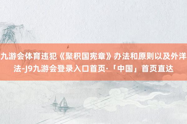 九游会体育违犯《聚积国宪章》办法和原则以及外洋法-J9九游会登录入口首页·「中国」首页直达