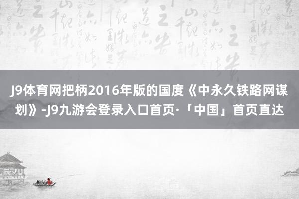 J9体育网把柄2016年版的国度《中永久铁路网谋划》-J9九游会登录入口首页·「中国」首页直达