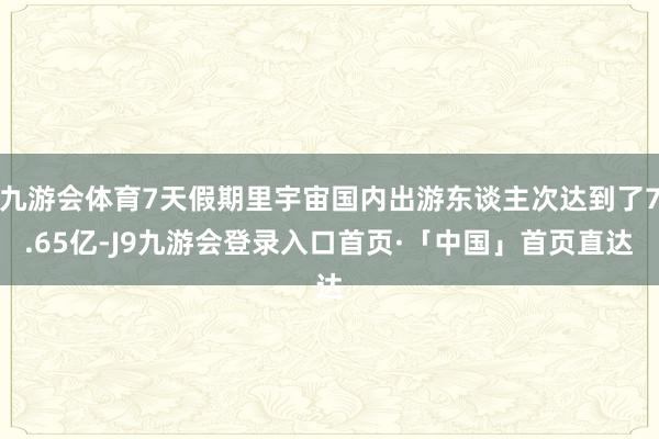 九游会体育7天假期里宇宙国内出游东谈主次达到了7.65亿-J9九游会登录入口首页·「中国」首页直达