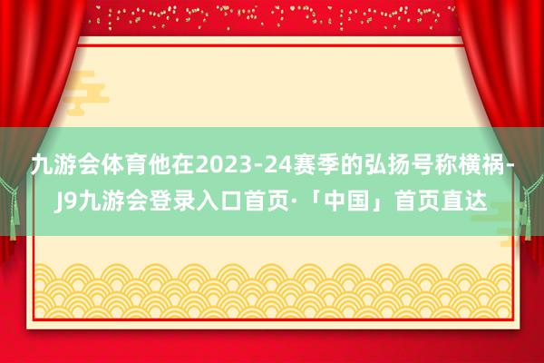 九游会体育他在2023-24赛季的弘扬号称横祸-J9九游会登录入口首页·「中国」首页直达