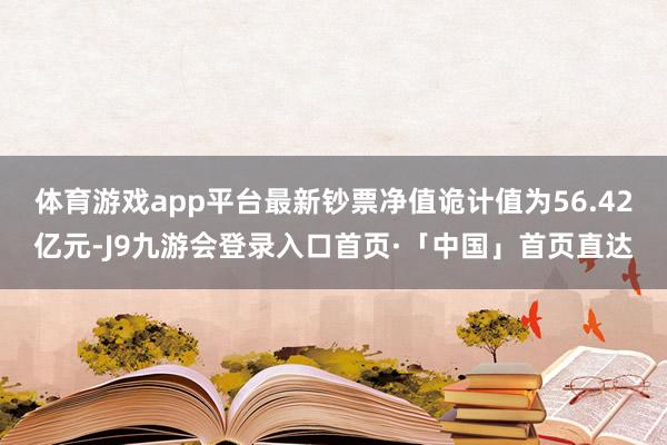 体育游戏app平台最新钞票净值诡计值为56.42亿元-J9九游会登录入口首页·「中国」首页直达