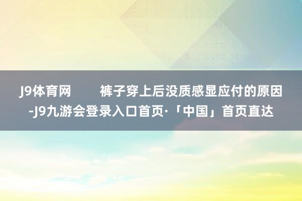 J9体育网        裤子穿上后没质感显应付的原因-J9九游会登录入口首页·「中国」首页直达