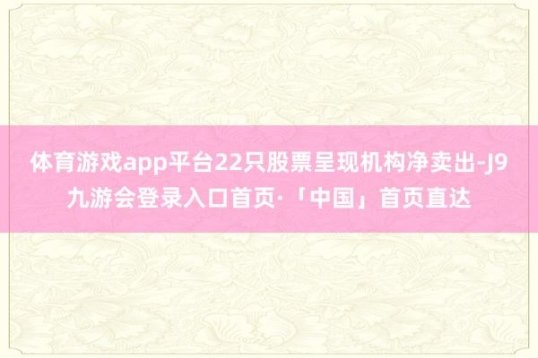 体育游戏app平台22只股票呈现机构净卖出-J9九游会登录入口首页·「中国」首页直达