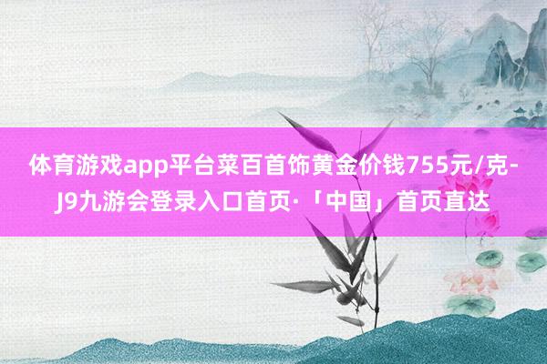 体育游戏app平台菜百首饰黄金价钱755元/克-J9九游会登录入口首页·「中国」首页直达