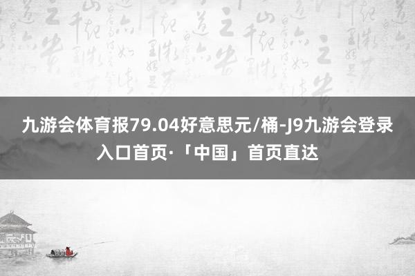 九游会体育报79.04好意思元/桶-J9九游会登录入口首页·「中国」首页直达
