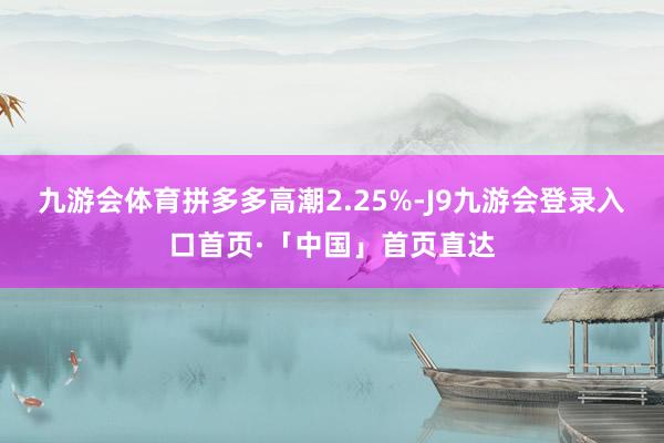 九游会体育拼多多高潮2.25%-J9九游会登录入口首页·「中国」首页直达