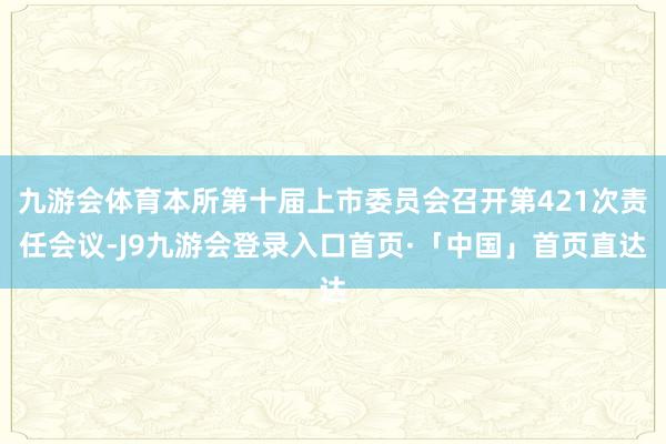 九游会体育本所第十届上市委员会召开第421次责任会议-J9九游会登录入口首页·「中国」首页直达