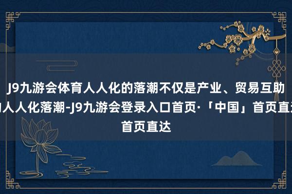 J9九游会体育人人化的落潮不仅是产业、贸易互助的人人化落潮-J9九游会登录入口首页·「中国」首页直达
