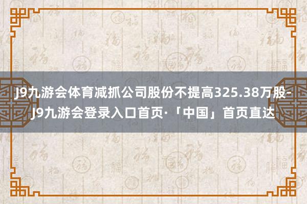 J9九游会体育减抓公司股份不提高325.38万股-J9九游会登录入口首页·「中国」首页直达
