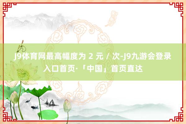 J9体育网最高幅度为 2 元 / 次-J9九游会登录入口首页·「中国」首页直达