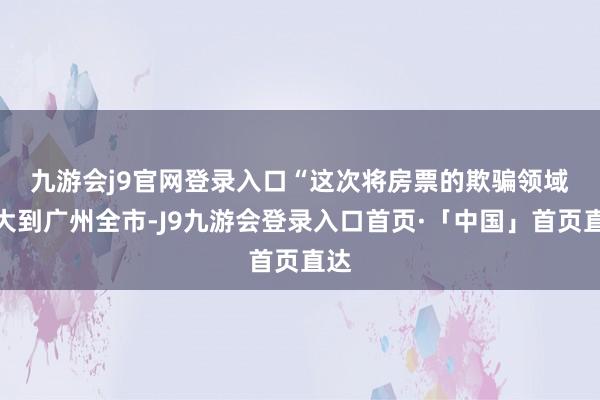 九游会j9官网登录入口　　“这次将房票的欺骗领域扩大到广州全市-J9九游会登录入口首页·「中国」首页直达
