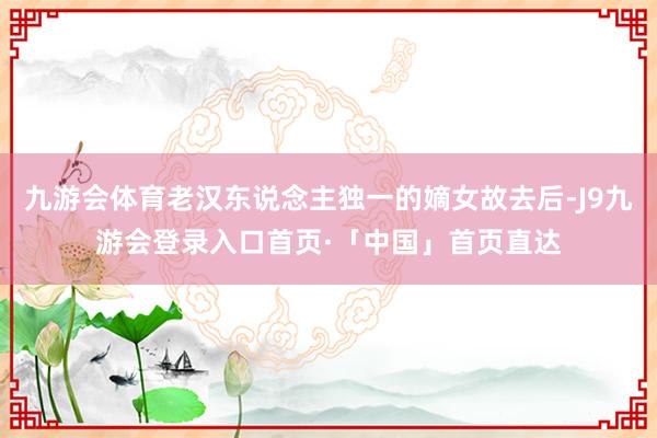 九游会体育老汉东说念主独一的嫡女故去后-J9九游会登录入口首页·「中国」首页直达