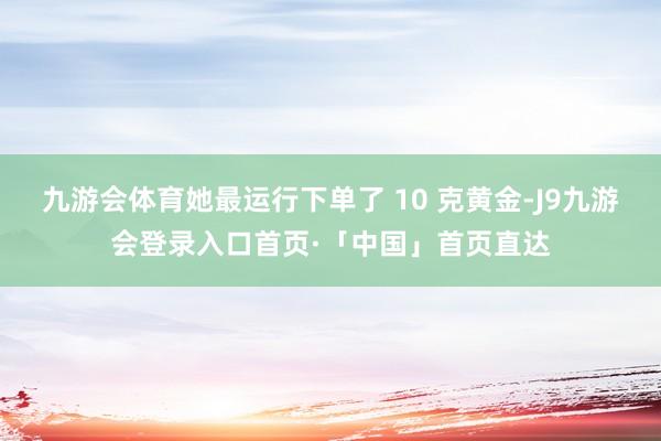 九游会体育她最运行下单了 10 克黄金-J9九游会登录入口首页·「中国」首页直达