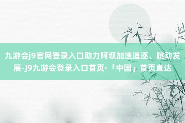 九游会j9官网登录入口助力阿坝加速追逐、跳动发展-J9九游会登录入口首页·「中国」首页直达