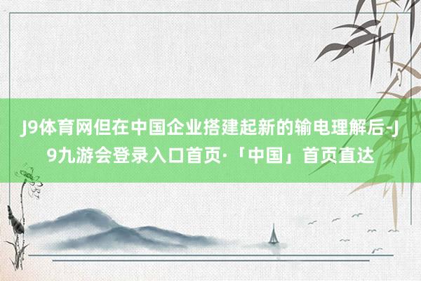 J9体育网但在中国企业搭建起新的输电理解后-J9九游会登录入口首页·「中国」首页直达