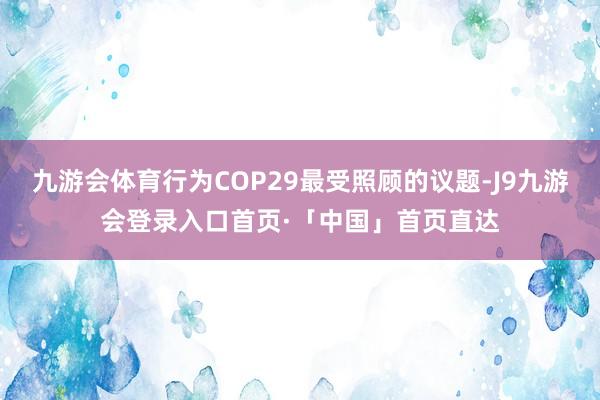 九游会体育行为COP29最受照顾的议题-J9九游会登录入口首页·「中国」首页直达