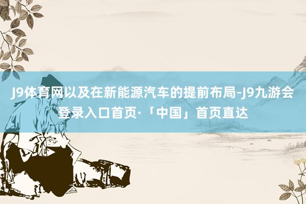 J9体育网以及在新能源汽车的提前布局-J9九游会登录入口首页·「中国」首页直达