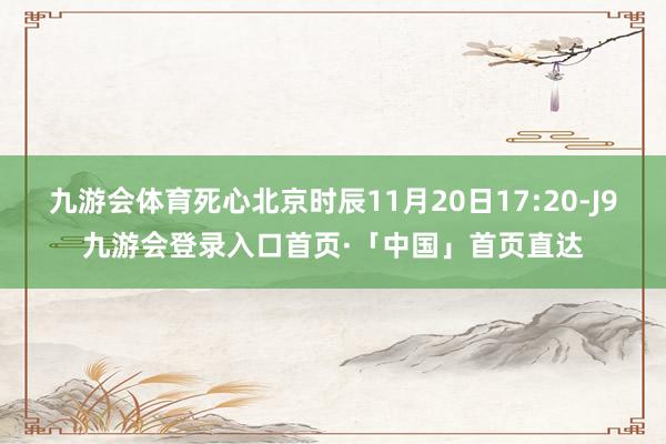 九游会体育死心北京时辰11月20日17:20-J9九游会登录入口首页·「中国」首页直达