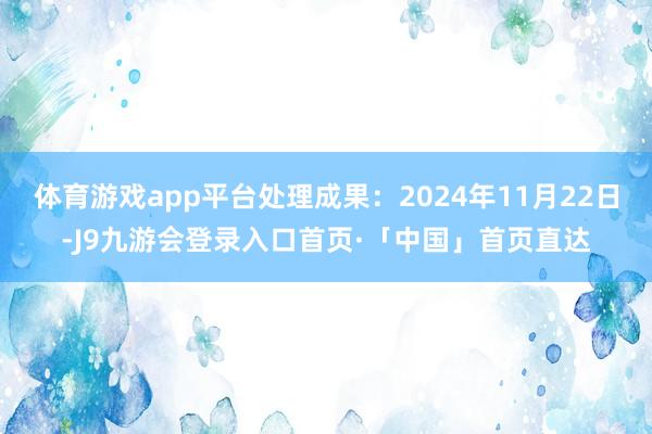 体育游戏app平台处理成果:2024年11月22日-J9九游会登录入口首页·「中国」首页直达