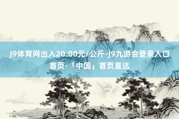 J9体育网出入20.00元/公斤-J9九游会登录入口首页·「中国」首页直达