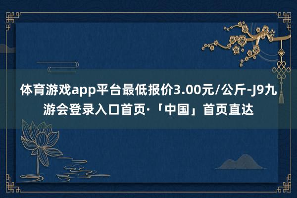 体育游戏app平台最低报价3.00元/公斤-J9九游会登录入口首页·「中国」首页直达