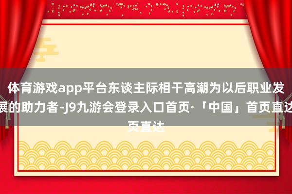 体育游戏app平台东谈主际相干高潮为以后职业发展的助力者-J9九游会登录入口首页·「中国」首页直达