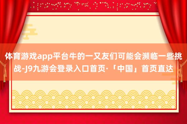 体育游戏app平台牛的一又友们可能会濒临一些挑战-J9九游会登录入口首页·「中国」首页直达