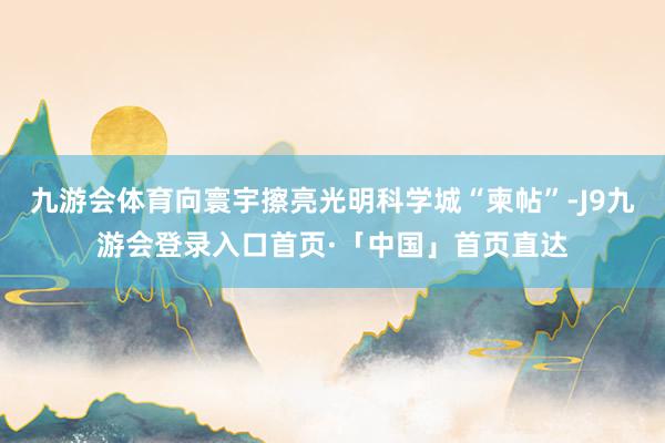 九游会体育向寰宇擦亮光明科学城“柬帖”-J9九游会登录入口首页·「中国」首页直达