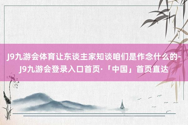 J9九游会体育让东谈主家知谈咱们是作念什么的-J9九游会登录入口首页·「中国」首页直达