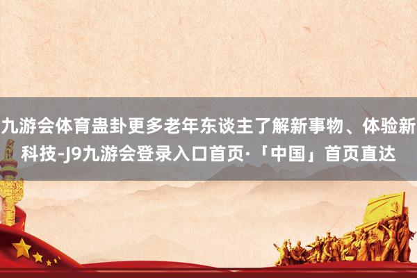 九游会体育蛊卦更多老年东谈主了解新事物、体验新科技-J9九游会登录入口首页·「中国」首页直达