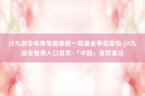 J9九游会体育笔据最新一期基金季报露馅-J9九游会登录入口首页·「中国」首页直达