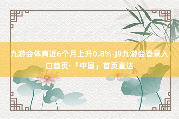 九游会体育近6个月上升0.8%-J9九游会登录入口首页·「中国」首页直达
