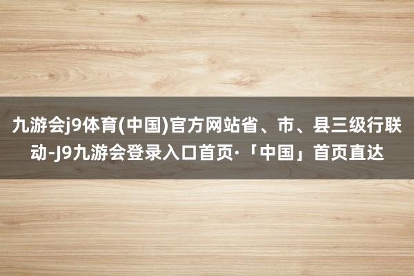 九游会j9体育(中国)官方网站省、市、县三级行联动-J9九游会登录入口首页·「中国」首页直达