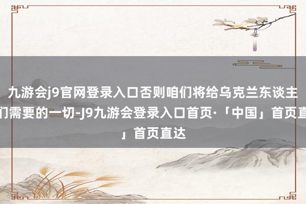 九游会j9官网登录入口否则咱们将给乌克兰东谈主他们需要的一切-J9九游会登录入口首页·「中国」首页直达