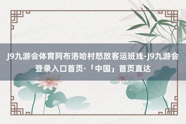 J9九游会体育阿布洛哈村怒放客运班线-J9九游会登录入口首页·「中国」首页直达
