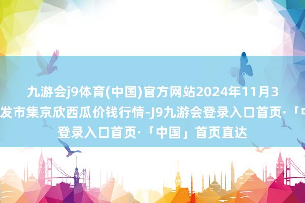九游会j9体育(中国)官方网站2024年11月30日宇宙主要批发市集京欣西瓜价钱行情-J9九游会登录入口首页·「中国」首页直达