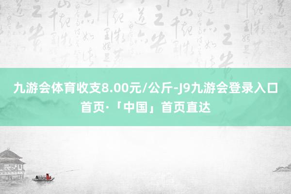 九游会体育收支8.00元/公斤-J9九游会登录入口首页·「中国」首页直达