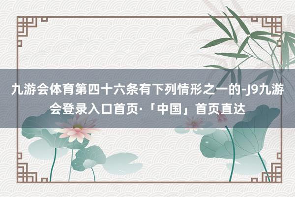 九游会体育第四十六条有下列情形之一的-J9九游会登录入口首页·「中国」首页直达