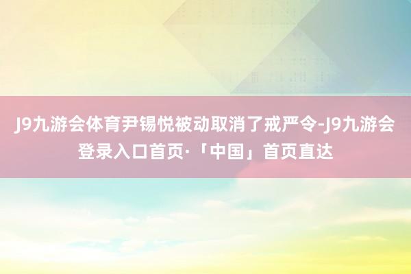 J9九游会体育尹锡悦被动取消了戒严令-J9九游会登录入口首页·「中国」首页直达