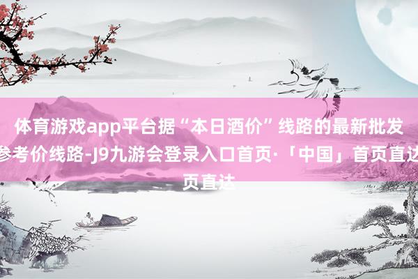 体育游戏app平台据“本日酒价”线路的最新批发参考价线路-J9九游会登录入口首页·「中国」首页直达
