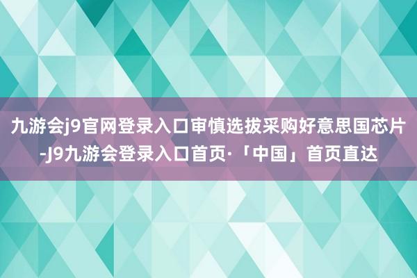 九游会j9官网登录入口审慎选拔采购好意思国芯片-J9九游会登录入口首页·「中国」首页直达