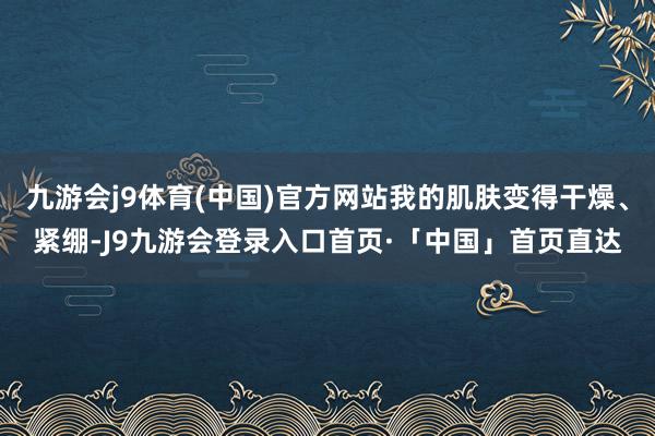 九游会j9体育(中国)官方网站我的肌肤变得干燥、紧绷-J9九游会登录入口首页·「中国」首页直达