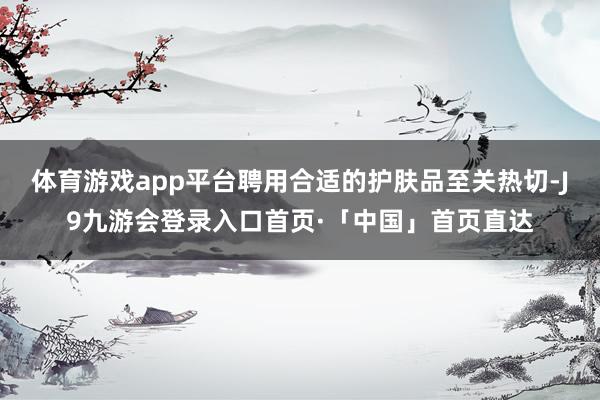体育游戏app平台聘用合适的护肤品至关热切-J9九游会登录入口首页·「中国」首页直达