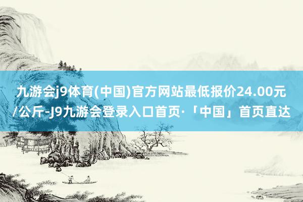 九游会j9体育(中国)官方网站最低报价24.00元/公斤-J9九游会登录入口首页·「中国」首页直达