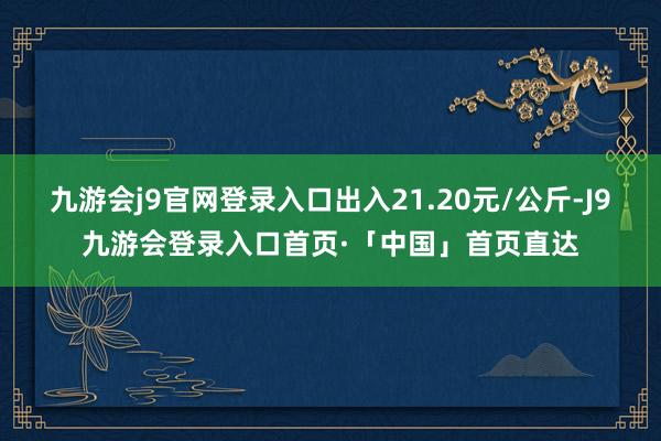 九游会j9官网登录入口出入21.20元/公斤-J9九游会登录入口首页·「中国」首页直达
