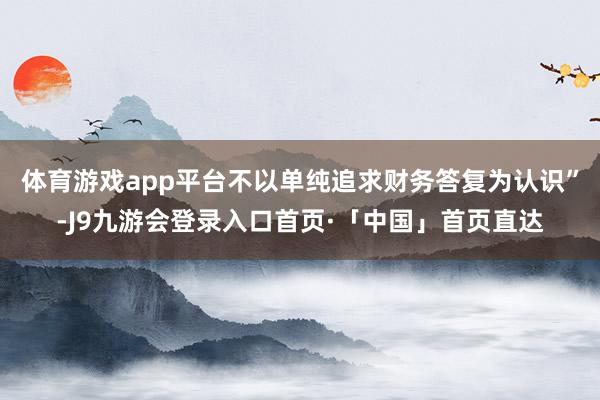 体育游戏app平台不以单纯追求财务答复为认识”-J9九游会登录入口首页·「中国」首页直达