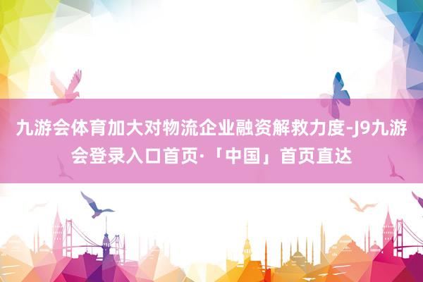 九游会体育加大对物流企业融资解救力度-J9九游会登录入口首页·「中国」首页直达