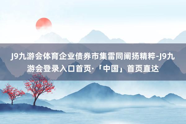 J9九游会体育企业债券市集雷同阐扬精粹-J9九游会登录入口首页·「中国」首页直达